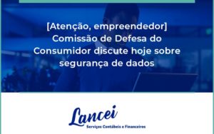 Etencao Empreendedor Comissao De Defesa Do Consumidor Discute Hoje Sobre Seguranca De Dados Lancei - Lancei Contabilidade - Escritório Contábil no Rio de Janeiro/RJ