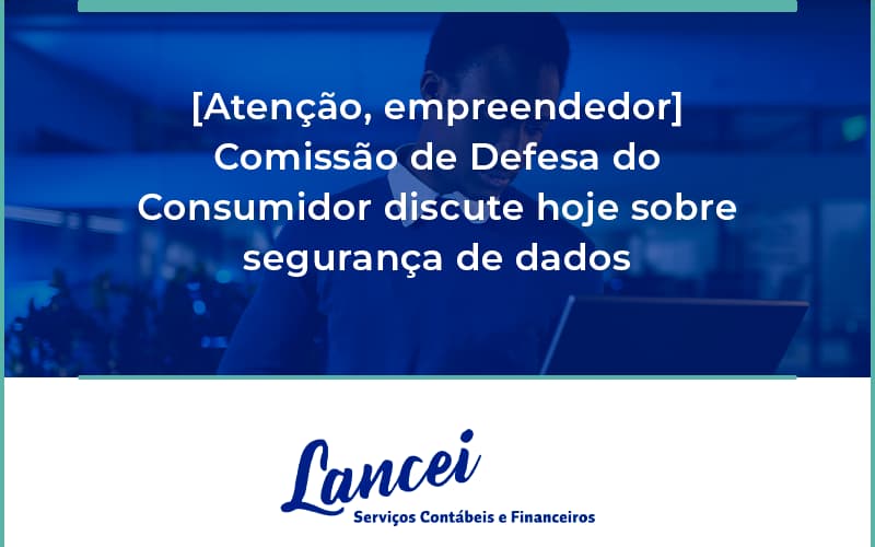 Etencao Empreendedor Comissao De Defesa Do Consumidor Discute Hoje Sobre Seguranca De Dados Lancei - Lancei Contabilidade - Escritório Contábil no Rio de Janeiro/RJ